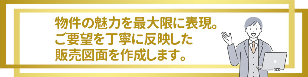 物件の魅力を最大限に表現。 ご要望を丁寧に反映した 販売図面を作成します。